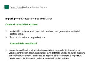 Impozit pe venit – Recalificarea activitatilor Categorii de activitati excluse   Activitatile desfasurate in mod independent care genereaza venituri din profesii libere Drepturi de autor si drepturi conexe Consecintele recalificarii I n cazul rec alifica rii unei activit at i ca activitate dependent a , impozitul pe venit  s i contribu t i i le sociale obligatorii  sunt  datorate solidar de c a tre pl a titorul  s i beneficiarul de venit , aplicandu-se  regulile de determinare a impozitului pentru veniturile din salarii realizate  i n afara func t iei de baz a   