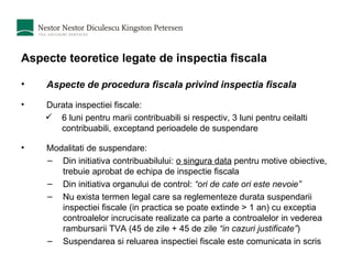 Aspecte teoretice legate de inspectia fiscala Aspecte de procedura fiscala privind inspectia fiscala Durata inspectiei fiscale: 6 luni pentru marii contribuabili si respectiv, 3 luni pentru ceilalti contribuabili, exceptand perioadele de suspendare Modalitati de suspendare: Din initiativa contribuabilului:  o singura data  pentru motive obiective, trebuie aprobat de echipa de inspectie fiscala Din initiativa organului de control:  “ori de cate ori este nevoie” Nu exista termen legal care sa reglementeze durata suspendarii inspectiei fiscale (in practica se poate extinde > 1 an) cu exceptia controalelor incrucisate realizate ca parte a controalelor in vederea rambursarii TVA (45 de zile + 45 de zile  “in cazuri justificate” ) Suspendarea si reluarea inspectiei fiscale este comunicata in scris 