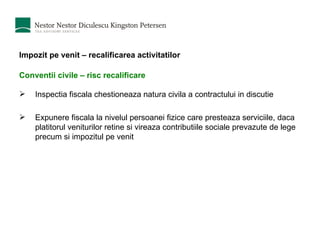 Impozit pe venit – recalificarea activitatilor Conventii civile – risc recalificare In spectia fiscala chestioneaza  natura civila a contra c tului in discutie E xpunere fiscala  la nivelul  persoanei fizice care presteaza serviciile,  daca platitorul veniturilor  retine si vireaza contributiile sociale prevazute de lege precum si impozitul pe venit 