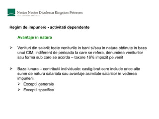 Regim de impunere - activitati dependente Avantaje in natura Venituri din salarii: toate veniturile in bani si/sau in natura obtinute in baza unui CIM, indiferent de perioada la care se refera, denumirea veniturilor sau forma sub care se acorda – taxare 16% impozit pe venit Baza lunara – contributii individuale: castig brut care include orice alte sume de natura salariala sau avantaje asimilate salariilor in vederea impunerii Exceptii generale Exceptii specifice 