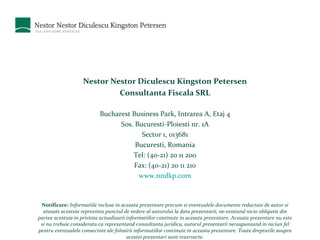 Nestor Nestor Diculescu Kingston Petersen Consultanta Fiscala SRL Bucharest Business Park, Intrarea A, Etaj 4 Sos. Bucuresti-Ploiesti nr. 1A Sector 1, 013681 Bucuresti, Romania Tel: (40-21) 20 11 200 Fax: (40-21) 20 11 210 www.nndkp.com Notificare:   Informatiile incluse in aceasta prezentare precum si eventualele documente redactate de autor si atasate acesteia reprezinta punctul de vedere al autorului la data prezentarii, ne-existand nicio obligatie din partea acestuia in privinta actualizarii informatiilor continute in aceasta prezentare. Aceasta prezentare nu este si nu trebuie considerata ca reprezentand consultanta juridica, autorul prezentarii neraspunzand in niciun fel pentru eventualele consecinte ale folosirii informatiilor continute in aceasta prezentare. Toate drepturile asupra acestei prezentari sunt rezervarte. 
