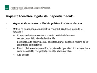 Aspecte teoretice legate de inspectia fiscala Aspecte de procedura fiscala privind inspectia fiscala Motive de suspendare din initiativa controlului (adesea intalnite in practica): Controale incrucisate – ocazionate de obicei din cauza neconcordantelor din declaratia 394 Efectuarea de expertize sau solicitarea unui punct de vedere de la autoritatile competente Pentru obtinerea informatiilor cu privire la operatiuni intracomunitare de la autoritatile competente din alte state membre Alte situatii 