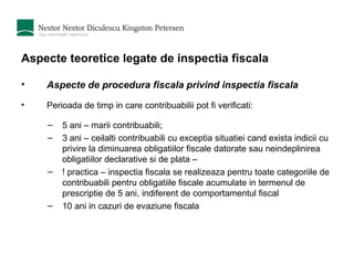 Aspecte teoretice legate de inspectia fiscala Aspecte de procedura fiscala privind inspectia fiscala Perioada de timp in care contribuabilii pot fi verificati:  5 ani – marii contribuabili; 3 ani – ceilalti contribuabili cu exceptia situatiei cand exista indicii cu privire la diminuarea obligatiilor fiscale datorate sau neindeplinirea obligatiilor declarative si de plata –  ! practica – inspectia fiscala se realizeaza pentru toate categoriile de contribuabili pentru obligatiile fiscale acumulate in termenul de prescriptie de 5 ani, indiferent de comportamentul fiscal 10 ani in cazuri de evaziune fiscala 
