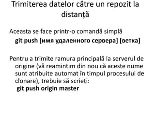 Trimiterea datelor către un repozit la
distanță
Aceasta se face printr-o comandă simplă
git push [имя удаленного сервера] [ветка]
Pentru a trimite ramura principală la serverul de
origine (vă reamintim din nou că aceste nume
sunt atribuite automat în timpul procesului de
clonare), trebuie să scrieți:
git push origin master
 