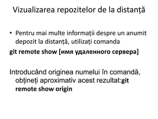 Vizualizarea repozitelor de la distanță
• Pentru mai multe informații despre un anumit
depozit la distanță, utilizați comanda
git remote show [имя удаленного сервера]
Introducând originea numelui în comandă,
obțineți aproximativ acest rezultat:git
remote show origin
 