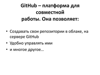GitHub – платформа для
совместной
работы. Она позволяет:
• Создавать свои репозитории в облаке, на
сервере GitHub
• Удобно управлять ими
• и многое другое…
 