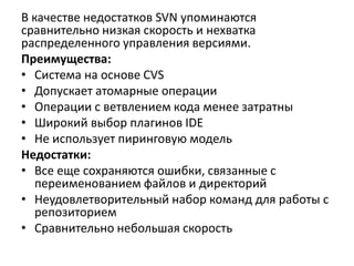 В качестве недостатков SVN упоминаются
сравнительно низкая скорость и нехватка
распределенного управления версиями.
Преимущества:
• Система на основе CVS
• Допускает атомарные операции
• Операции с ветвлением кода менее затратны
• Широкий выбор плагинов IDE
• Не использует пиринговую модель
Недостатки:
• Все еще сохраняются ошибки, связанные с
переименованием файлов и директорий
• Неудовлетворительный набор команд для работы с
репозиторием
• Сравнительно небольшая скорость
 