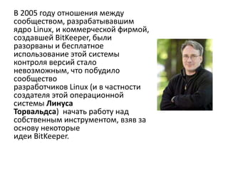 В 2005 году отношения между
сообществом, разрабатывавшим
ядро Linux, и коммерческой фирмой,
создавшей BitKeeper, были
разорваны и бесплатное
использование этой системы
контроля версий стало
невозможным, что побудило
сообщество
разработчиков Linux (и в частности
создателя этой операционной
системы Линуса
Торвальдса) начать работу над
собственным инструментом, взяв за
основу некоторые
идеи BitKeeper.
 