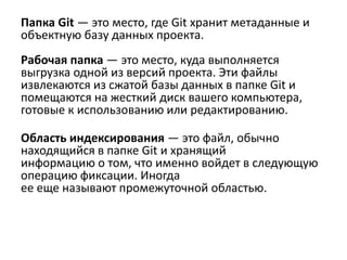 Папка Git — это место, где Git хранит метаданные и
объектную базу данных проекта.
Рабочая папка — это место, куда выполняется
выгрузка одной из версий проекта. Эти файлы
извлекаются из сжатой базы данных в папке Git и
помещаются на жесткий диск вашего компьютера,
готовые к использованию или редактированию.
Область индексирования — это файл, обычно
находящийся в папке Git и хранящий
информацию о том, что именно войдет в следующую
операцию фиксации. Иногда
ее еще называют промежуточной областью.
 