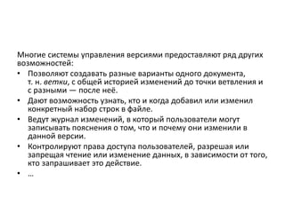 Многие системы управления версиями предоставляют ряд других
возможностей:
• Позволяют создавать разные варианты одного документа,
т. н. ветки, с общей историей изменений до точки ветвления и
с разными — после неё.
• Дают возможность узнать, кто и когда добавил или изменил
конкретный набор строк в файле.
• Ведут журнал изменений, в который пользователи могут
записывать пояснения о том, что и почему они изменили в
данной версии.
• Контролируют права доступа пользователей, разрешая или
запрещая чтение или изменение данных, в зависимости от того,
кто запрашивает это действие.
• …
 