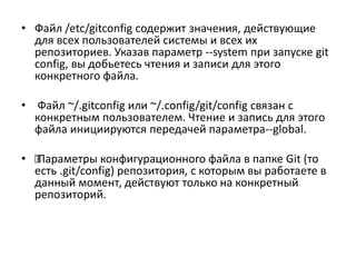 • Файл /etc/gitconfig содержит значения, действующие
для всех пользователей системы и всех их
репозиториев. Указав параметр --system при запуске git
config, вы добьетесь чтения и записи для этого
конкретного файла.
• Файл ~/.gitconfig или ~/.config/git/config связан с
конкретным пользователем. Чтение и запись для этого
файла инициируются передачей параметра--global.
• ‰Параметры конфигурационного файла в папке Git (то
есть .git/config) репозитория, с которым вы работаете в
данный момент, действуют только на конкретный
репозиторий.
 