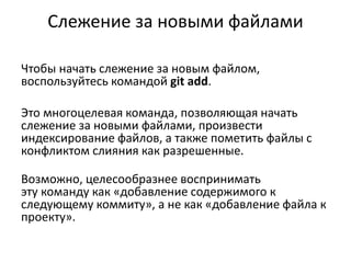 Слежение за новыми файлами
Чтобы начать слежение за новым файлом,
воспользуйтесь командой git add.
Это многоцелевая команда, позволяющая начать
слежение за новыми файлами, произвести
индексирование файлов, а также пометить файлы с
конфликтом слияния как разрешенные.
Возможно, целесообразнее воспринимать
эту команду как «добавление содержимого к
следующему коммиту», а не как «добавление файла к
проекту».
 