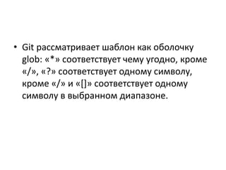 • Git рассматривает шаблон как оболочку
glob: «*» соответствует чему угодно, кроме
«/», «?» соответствует одному символу,
кроме «/» и «[]» соответствует одному
символу в выбранном диапазоне.
 