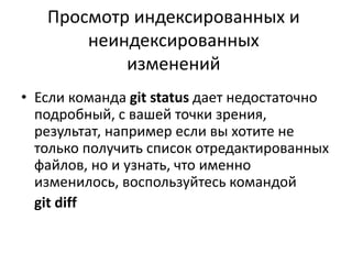 Просмотр индексированных и
неиндексированных
изменений
• Если команда git status дает недостаточно
подробный, с вашей точки зрения,
результат, например если вы хотите не
только получить список отредактированных
файлов, но и узнать, что именно
изменилось, воспользуйтесь командой
git diff
 