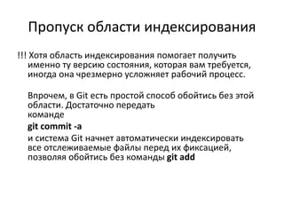 Пропуск области индексирования
!!! Хотя область индексирования помогает получить
именно ту версию состояния, которая вам требуется,
иногда она чрезмерно усложняет рабочий процесс.
Впрочем, в Git есть простой способ обойтись без этой
области. Достаточно передать
команде
git commit -a
и система Git начнет автоматически индексировать
все отслеживаемые файлы перед их фиксацией,
позволяя обойтись без команды git add
 