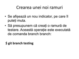 Crearea unei noi ramuri
• Se afișează un nou indicator, pe care îl
puteți muta.
• Să presupunem că creați o ramură de
testare. Această operație este executată
de comanda branch branch:
$ git branch testing
 