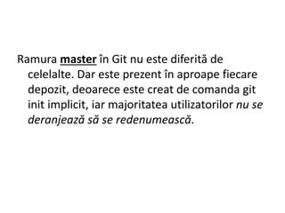 Ramura master în Git nu este diferită de
celelalte. Dar este prezent în aproape fiecare
depozit, deoarece este creat de comanda git
init implicit, iar majoritatea utilizatorilor nu se
deranjează să se redenumească.
 