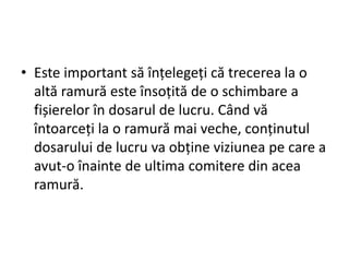 • Este important să înțelegeți că trecerea la o
altă ramură este însoțită de o schimbare a
fișierelor în dosarul de lucru. Când vă
întoarceți la o ramură mai veche, conținutul
dosarului de lucru va obține viziunea pe care a
avut-o înainte de ultima comitere din acea
ramură.
 