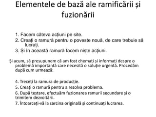Elementele de bază ale ramificării și
fuzionării
1. Facem câteva acțiuni pe site.
2. Creați o ramură pentru o poveste nouă, de care trebuie să
lucrați.
3. Și în această ramură facem niște acțiuni.
Și acum, să presupunem că am fost chemați și informați despre o
problemă importantă care necesită o soluție urgentă. Procedăm
după cum urmează:
4. Treceți la ramura de producție.
5. Creați o ramură pentru a rezolva problema.
6. După testare, efectuăm fuzionarea ramurii secundare și o
trimitem dezvoltării.
7. Întoarceți-vă la sarcina originală și continuați lucrarea.
 