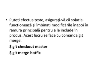 • Puteți efectua teste, asigurați-vă că soluția
funcționează și îmbinați modificările înapoi în
ramura principală pentru a le include în
produs. Acest lucru se face cu comanda git
merge:
$ git checkout master
$ git merge hotfix
 