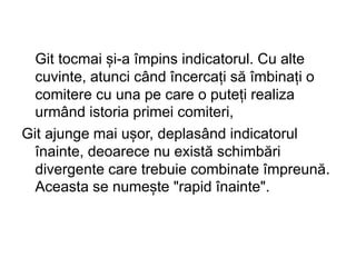 Git tocmai și-a împins indicatorul. Cu alte
cuvinte, atunci când încercați să îmbinați o
comitere cu una pe care o puteți realiza
urmând istoria primei comiteri,
Git ajunge mai ușor, deplasând indicatorul
înainte, deoarece nu există schimbări
divergente care trebuie combinate împreună.
Aceasta se numește "rapid înainte".
 