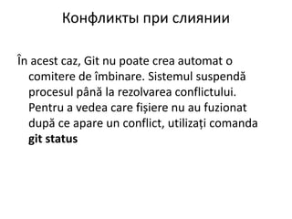 Конфликты при слиянии
În acest caz, Git nu poate crea automat o
comitere de îmbinare. Sistemul suspendă
procesul până la rezolvarea conflictului.
Pentru a vedea care fișiere nu au fuzionat
după ce apare un conflict, utilizați comanda
git status
 