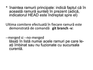 * înaintea ramurii principale: indică faptul că în
această ramură sunteți în prezent (adică,
indicatorul HEAD este îndreptat spre el)
Ultima comitere efectuată în fiecare ramură este
demonstrată de comandă git branch -v:
--merged si --no-merged
lăsați în listă numai acele ramuri pe care le-
ați îmbinat sau nu fuzionate cu sucursala
curentă.
 