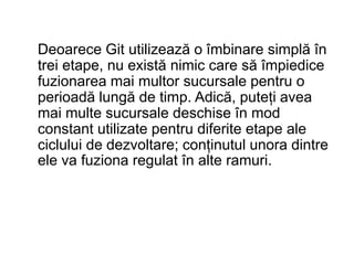 Deoarece Git utilizează o îmbinare simplă în
trei etape, nu există nimic care să împiedice
fuzionarea mai multor sucursale pentru o
perioadă lungă de timp. Adică, puteți avea
mai multe sucursale deschise în mod
constant utilizate pentru diferite etape ale
ciclului de dezvoltare; conținutul unora dintre
ele va fuziona regulat în alte ramuri.
 