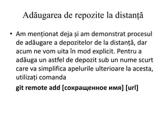 Adăugarea de repozite la distanță
• Am menționat deja și am demonstrat procesul
de adăugare a depozitelor de la distanță, dar
acum ne vom uita în mod explicit. Pentru a
adăuga un astfel de depozit sub un nume scurt
care va simplifica apelurile ulterioare la acesta,
utilizați comanda
git remote add [сокращенное имя] [url]
 