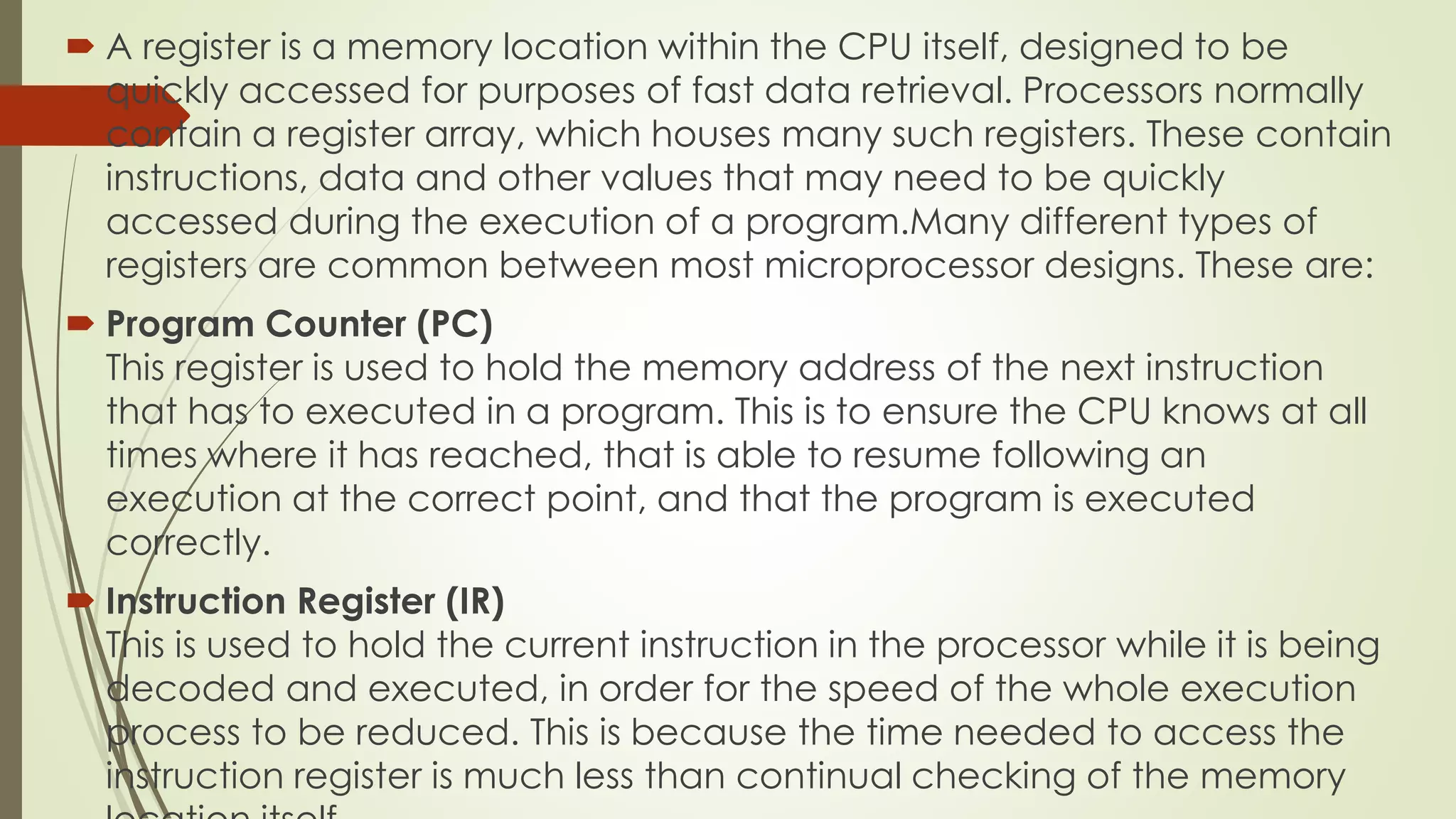  A register is a memory location within the CPU itself, designed to be
quickly accessed for purposes of fast data retrieval. Processors normally
contain a register array, which houses many such registers. These contain
instructions, data and other values that may need to be quickly
accessed during the execution of a program.Many different types of
registers are common between most microprocessor designs. These are:
 Program Counter (PC)
This register is used to hold the memory address of the next instruction
that has to executed in a program. This is to ensure the CPU knows at all
times where it has reached, that is able to resume following an
execution at the correct point, and that the program is executed
correctly.
 Instruction Register (IR)
This is used to hold the current instruction in the processor while it is being
decoded and executed, in order for the speed of the whole execution
process to be reduced. This is because the time needed to access the
instruction register is much less than continual checking of the memory
 