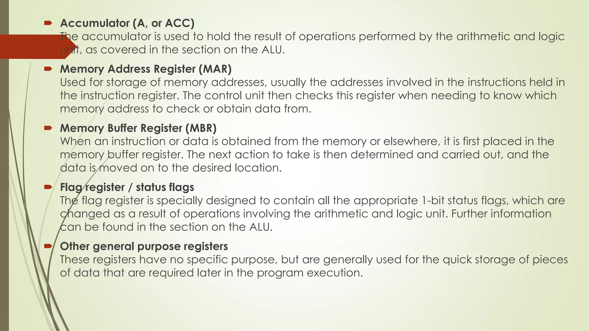  Accumulator (A, or ACC)
The accumulator is used to hold the result of operations performed by the arithmetic and logic
unit, as covered in the section on the ALU.
 Memory Address Register (MAR)
Used for storage of memory addresses, usually the addresses involved in the instructions held in
the instruction register. The control unit then checks this register when needing to know which
memory address to check or obtain data from.
 Memory Buffer Register (MBR)
When an instruction or data is obtained from the memory or elsewhere, it is first placed in the
memory buffer register. The next action to take is then determined and carried out, and the
data is moved on to the desired location.
 Flag register / status flags
The flag register is specially designed to contain all the appropriate 1-bit status flags, which are
changed as a result of operations involving the arithmetic and logic unit. Further information
can be found in the section on the ALU.
 Other general purpose registers
These registers have no specific purpose, but are generally used for the quick storage of pieces
of data that are required later in the program execution.
 