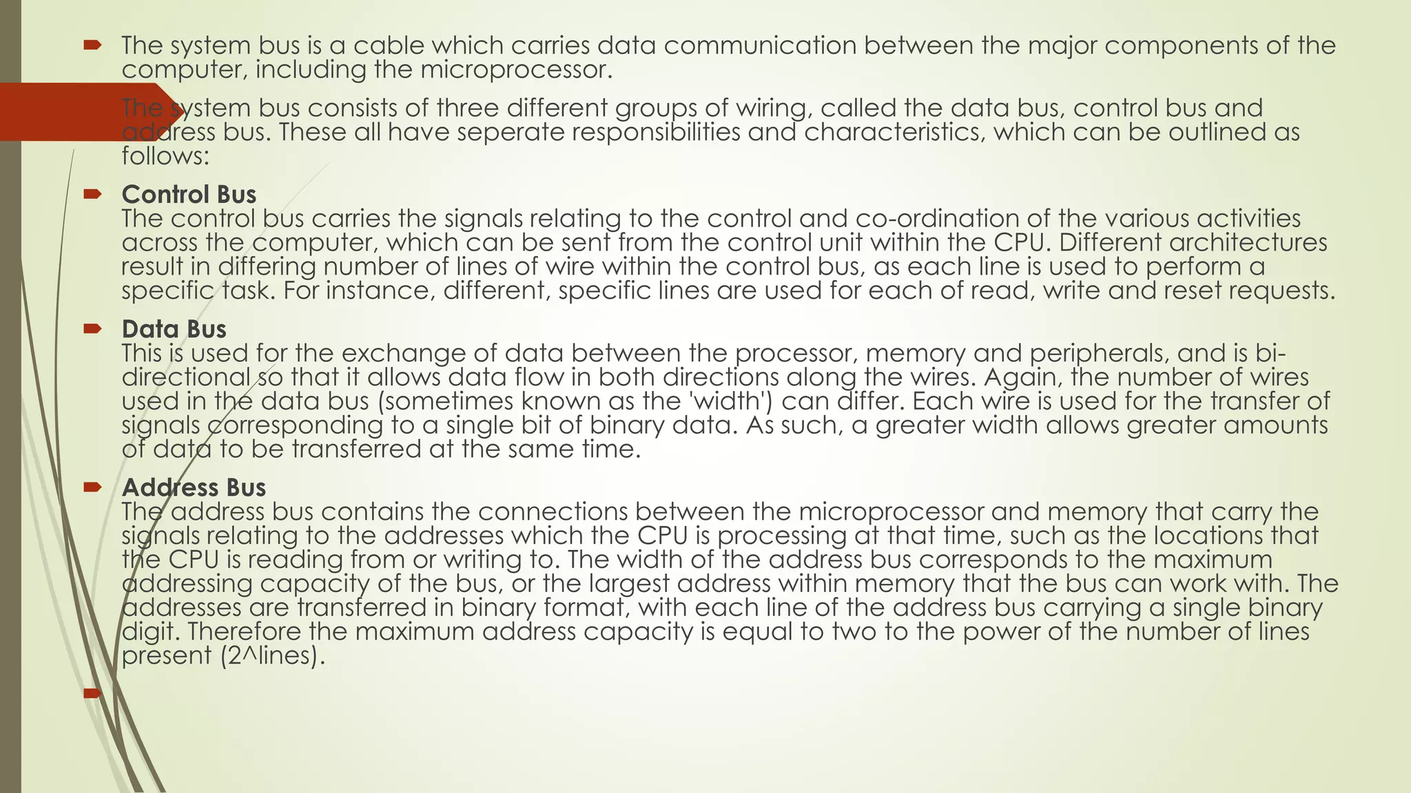  The system bus is a cable which carries data communication between the major components of the
computer, including the microprocessor.
 The system bus consists of three different groups of wiring, called the data bus, control bus and
address bus. These all have seperate responsibilities and characteristics, which can be outlined as
follows:
 Control Bus
The control bus carries the signals relating to the control and co-ordination of the various activities
across the computer, which can be sent from the control unit within the CPU. Different architectures
result in differing number of lines of wire within the control bus, as each line is used to perform a
specific task. For instance, different, specific lines are used for each of read, write and reset requests.
 Data Bus
This is used for the exchange of data between the processor, memory and peripherals, and is bi-
directional so that it allows data flow in both directions along the wires. Again, the number of wires
used in the data bus (sometimes known as the 'width') can differ. Each wire is used for the transfer of
signals corresponding to a single bit of binary data. As such, a greater width allows greater amounts
of data to be transferred at the same time.
 Address Bus
The address bus contains the connections between the microprocessor and memory that carry the
signals relating to the addresses which the CPU is processing at that time, such as the locations that
the CPU is reading from or writing to. The width of the address bus corresponds to the maximum
addressing capacity of the bus, or the largest address within memory that the bus can work with. The
addresses are transferred in binary format, with each line of the address bus carrying a single binary
digit. Therefore the maximum address capacity is equal to two to the power of the number of lines
present (2^lines).

 