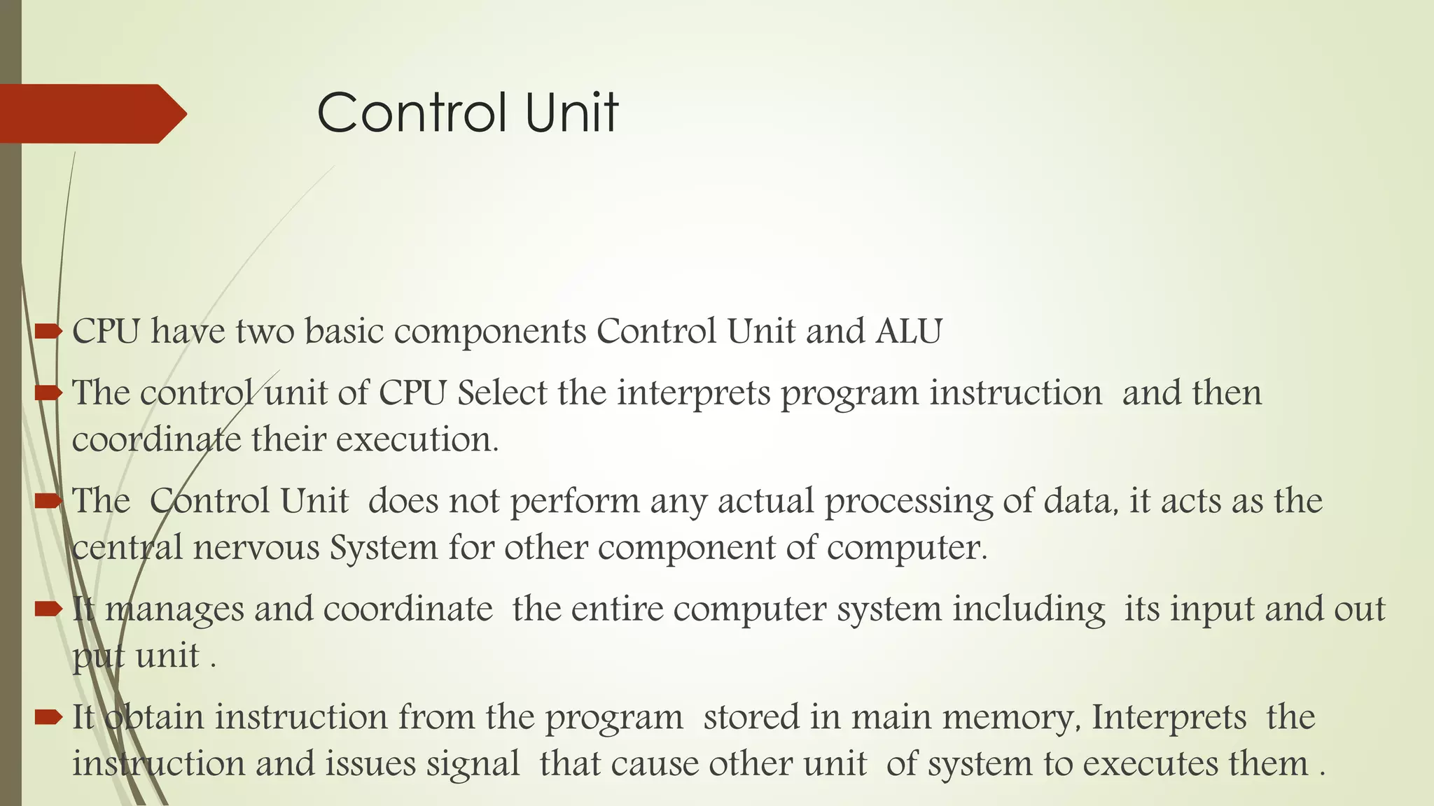 Control Unit
CPU have two basic components Control Unit and ALU
The control unit of CPU Select the interprets program instruction and then
coordinate their execution.
The Control Unit does not perform any actual processing of data, it acts as the
central nervous System for other component of computer.
It manages and coordinate the entire computer system including its input and out
put unit .
It obtain instruction from the program stored in main memory, Interprets the
instruction and issues signal that cause other unit of system to executes them .
 