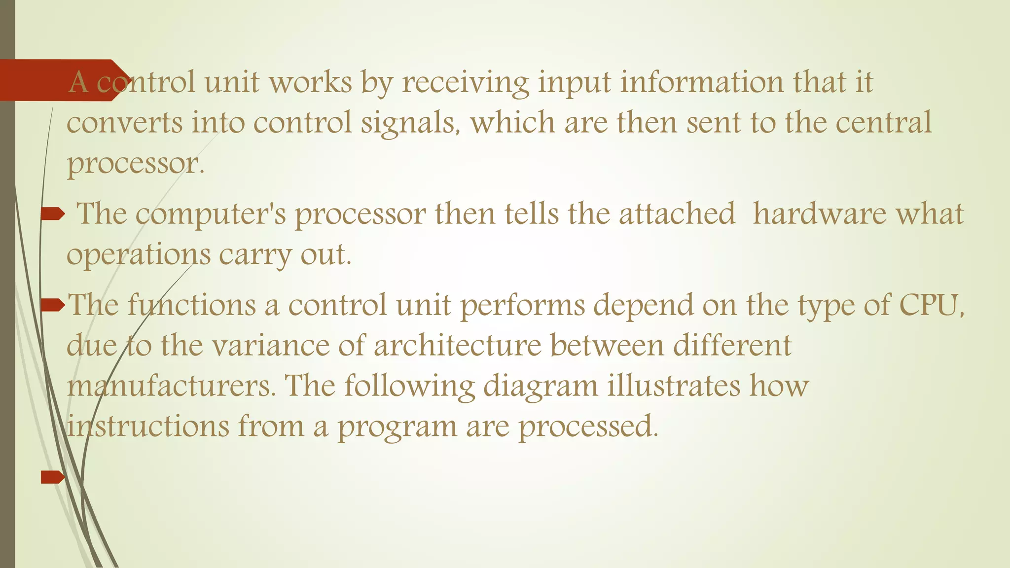A control unit works by receiving input information that it
converts into control signals, which are then sent to the central
processor.
 The computer's processor then tells the attached hardware what
operations carry out.
The functions a control unit performs depend on the type of CPU,
due to the variance of architecture between different
manufacturers. The following diagram illustrates how
instructions from a program are processed.

 