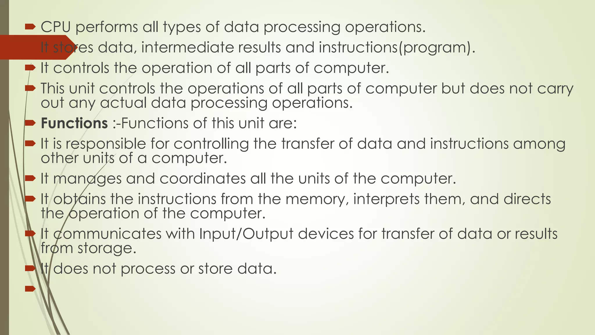  CPU performs all types of data processing operations.
 It stores data, intermediate results and instructions(program).
 It controls the operation of all parts of computer.
 This unit controls the operations of all parts of computer but does not carry
out any actual data processing operations.
 Functions :-Functions of this unit are:
 It is responsible for controlling the transfer of data and instructions among
other units of a computer.
 It manages and coordinates all the units of the computer.
 It obtains the instructions from the memory, interprets them, and directs
the operation of the computer.
 It communicates with Input/Output devices for transfer of data or results
from storage.
 It does not process or store data.

 