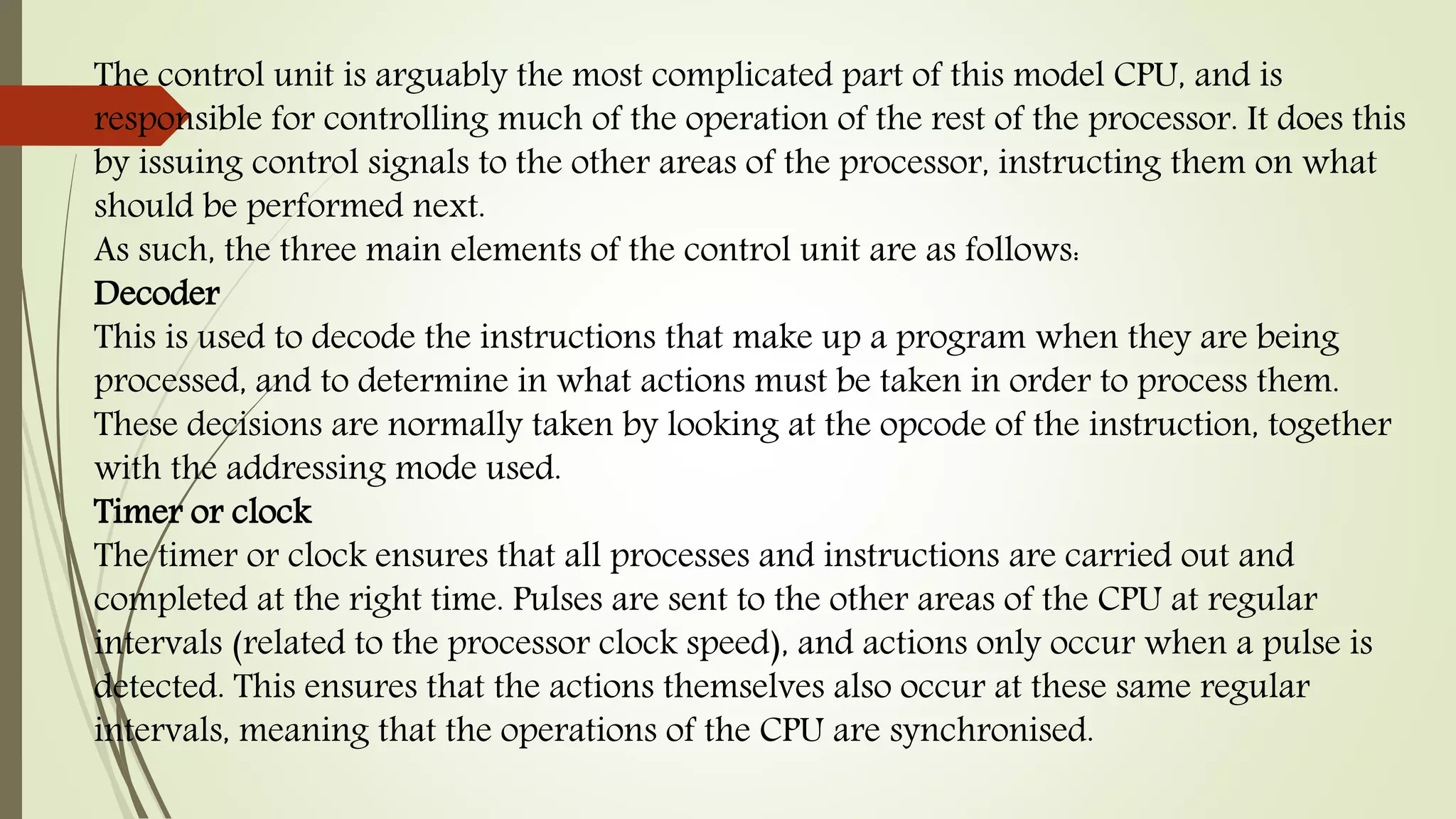 The control unit is arguably the most complicated part of this model CPU, and is
responsible for controlling much of the operation of the rest of the processor. It does this
by issuing control signals to the other areas of the processor, instructing them on what
should be performed next.
As such, the three main elements of the control unit are as follows:
Decoder
This is used to decode the instructions that make up a program when they are being
processed, and to determine in what actions must be taken in order to process them.
These decisions are normally taken by looking at the opcode of the instruction, together
with the addressing mode used.
Timer or clock
The timer or clock ensures that all processes and instructions are carried out and
completed at the right time. Pulses are sent to the other areas of the CPU at regular
intervals (related to the processor clock speed), and actions only occur when a pulse is
detected. This ensures that the actions themselves also occur at these same regular
intervals, meaning that the operations of the CPU are synchronised.
 