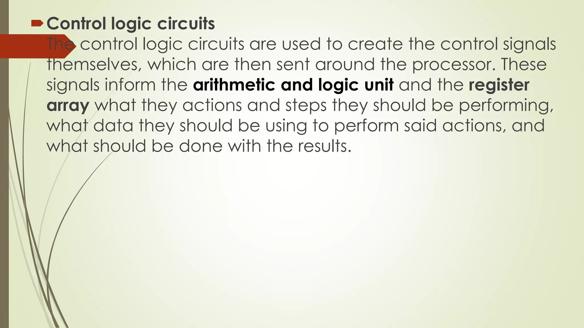 Control logic circuits
The control logic circuits are used to create the control signals
themselves, which are then sent around the processor. These
signals inform the arithmetic and logic unit and the register
array what they actions and steps they should be performing,
what data they should be using to perform said actions, and
what should be done with the results.
 