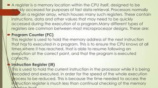  A register is a memory location within the CPU itself, designed to be
quickly accessed for purposes of fast data retrieval. Processors normally
contain a register array, which houses many such registers. These contain
instructions, data and other values that may need to be quickly
accessed during the execution of a program.Many different types of
registers are common between most microprocessor designs. These are:
 Program Counter (PC)
This register is used to hold the memory address of the next instruction
that has to executed in a program. This is to ensure the CPU knows at all
times where it has reached, that is able to resume following an
execution at the correct point, and that the program is executed
correctly.
 Instruction Register (IR)
This is used to hold the current instruction in the processor while it is being
decoded and executed, in order for the speed of the whole execution
process to be reduced. This is because the time needed to access the
instruction register is much less than continual checking of the memory
 