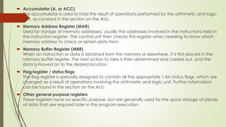  Accumulator (A, or ACC)
The accumulator is used to hold the result of operations performed by the arithmetic and logic
unit, as covered in the section on the ALU.
 Memory Address Register (MAR)
Used for storage of memory addresses, usually the addresses involved in the instructions held in
the instruction register. The control unit then checks this register when needing to know which
memory address to check or obtain data from.
 Memory Buffer Register (MBR)
When an instruction or data is obtained from the memory or elsewhere, it is first placed in the
memory buffer register. The next action to take is then determined and carried out, and the
data is moved on to the desired location.
 Flag register / status flags
The flag register is specially designed to contain all the appropriate 1-bit status flags, which are
changed as a result of operations involving the arithmetic and logic unit. Further information
can be found in the section on the ALU.
 Other general purpose registers
These registers have no specific purpose, but are generally used for the quick storage of pieces
of data that are required later in the program execution.
 