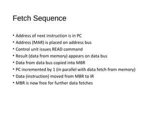Fetch Sequence
• Address of next instruction is in PC
• Address (MAR) is placed on address bus
• Control unit issues READ command
• Result (data from memory) appears on data bus
• Data from data bus copied into MBR
• PC incremented by 1 (in parallel with data fetch from memory)
• Data (instruction) moved from MBR to IR
• MBR is now free for further data fetches
 