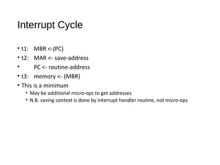 Interrupt Cycle
• t1: MBR <-(PC)
• t2: MAR <- save-address
• PC <- routine-address
• t3: memory <- (MBR)
• This is a minimum
• May be additional micro-ops to get addresses
• N.B. saving context is done by interrupt handler routine, not micro-ops
 