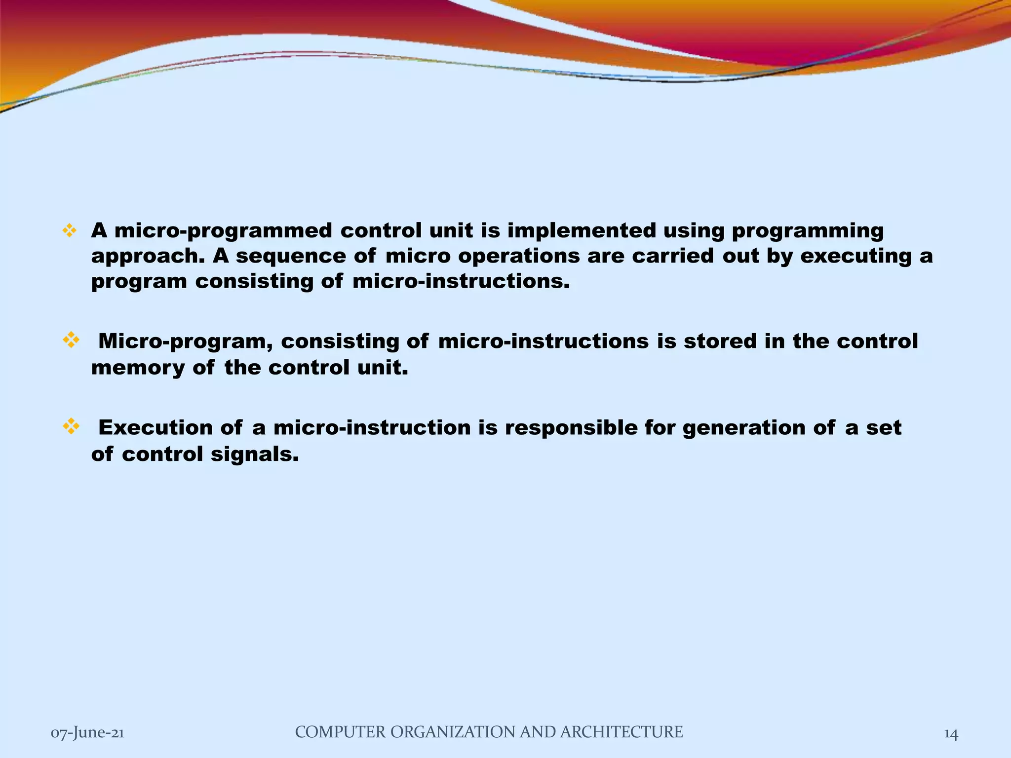  A micro-programmed control unit is implemented using programming
approach. A sequence of micro operations are carried out by executing a
program consisting of micro-instructions.
 Micro-program, consisting of micro-instructions is stored in the control
memory of the control unit.
 Execution of a micro-instruction is responsible for generation of a set
of control signals.
07-June-21 COMPUTER ORGANIZATION AND ARCHITECTURE 14
 