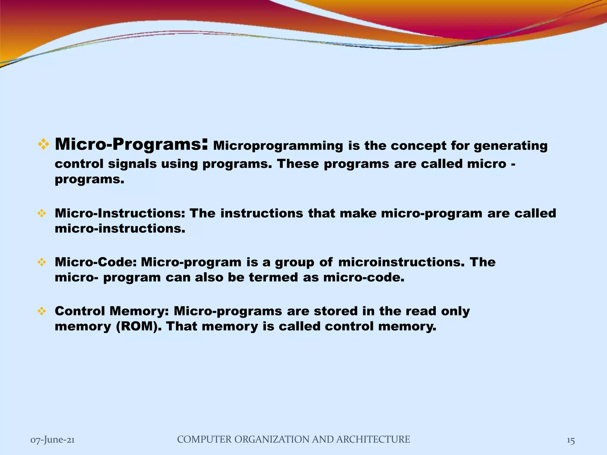  Micro-Programs: Microprogramming is the concept for generating
control signals using programs. These programs are called micro -
programs.
 Micro-Instructions: The instructions that make micro-program are called
micro-instructions.
 Micro-Code: Micro-program is a group of microinstructions. The
micro- program can also be termed as micro-code.
 Control Memory: Micro-programs are stored in the read only
memory (ROM). That memory is called control memory.
07-June-21 COMPUTER ORGANIZATION AND ARCHITECTURE 15
 