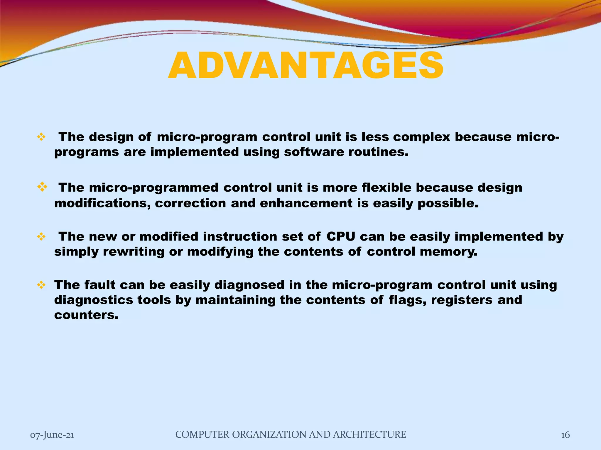 ADVANTAGES
07-June-21 COMPUTER ORGANIZATION AND ARCHITECTURE 16
 The design of micro-program control unit is less complex because micro-
programs are implemented using software routines.
 The micro-programmed control unit is more flexible because design
modifications, correction and enhancement is easily possible.
 The new or modified instruction set of CPU can be easily implemented by
simply rewriting or modifying the contents of control memory.
 The fault can be easily diagnosed in the micro-program control unit using
diagnostics tools by maintaining the contents of flags, registers and
counters.
 