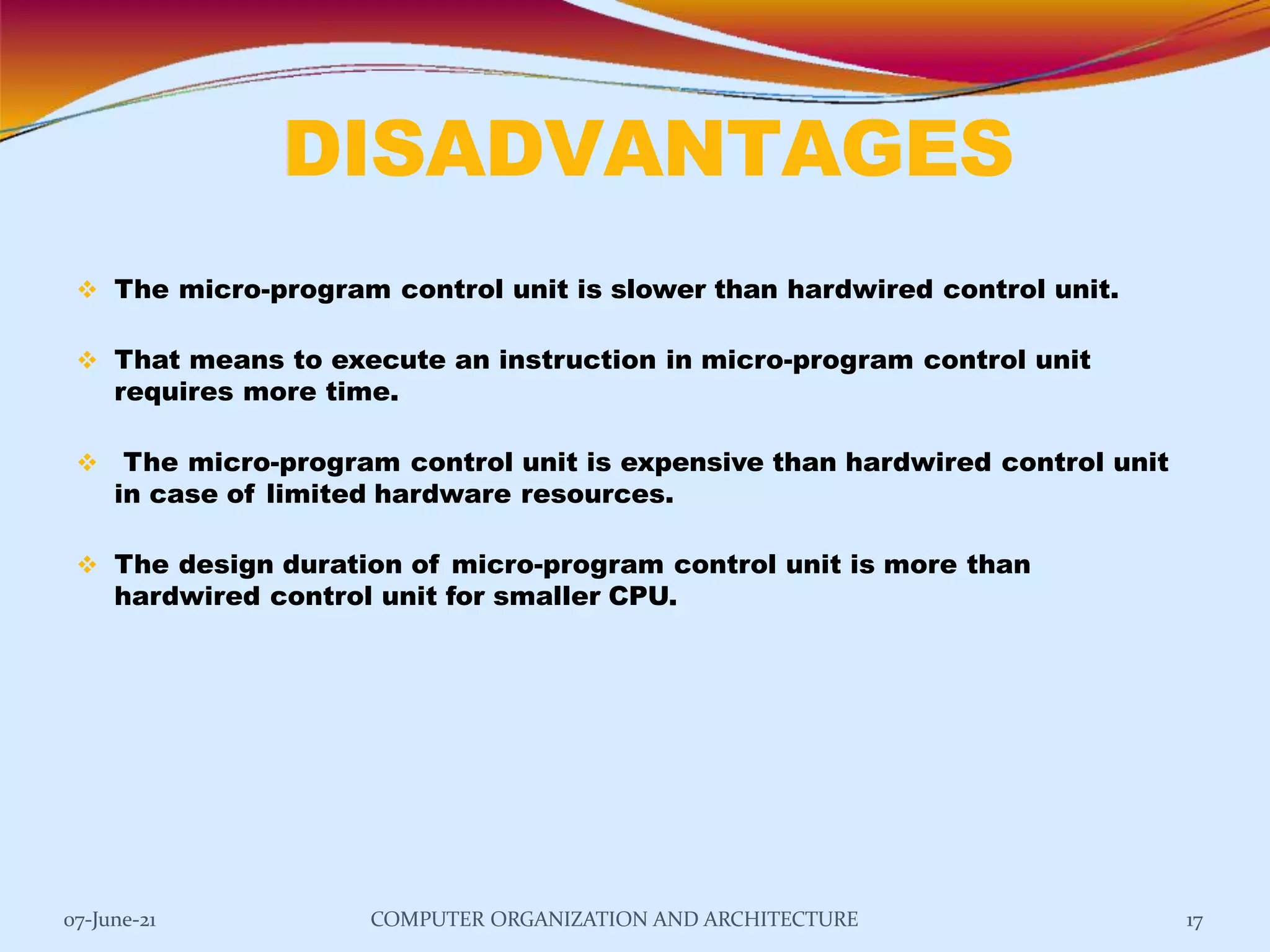 DISADVANTAGES
07-June-21 COMPUTER ORGANIZATION AND ARCHITECTURE 17
 The micro-program control unit is slower than hardwired control unit.
 That means to execute an instruction in micro-program control unit
requires more time.
 The micro-program control unit is expensive than hardwired control unit
in case of limited hardware resources.
 The design duration of micro-program control unit is more than
hardwired control unit for smaller CPU.
 