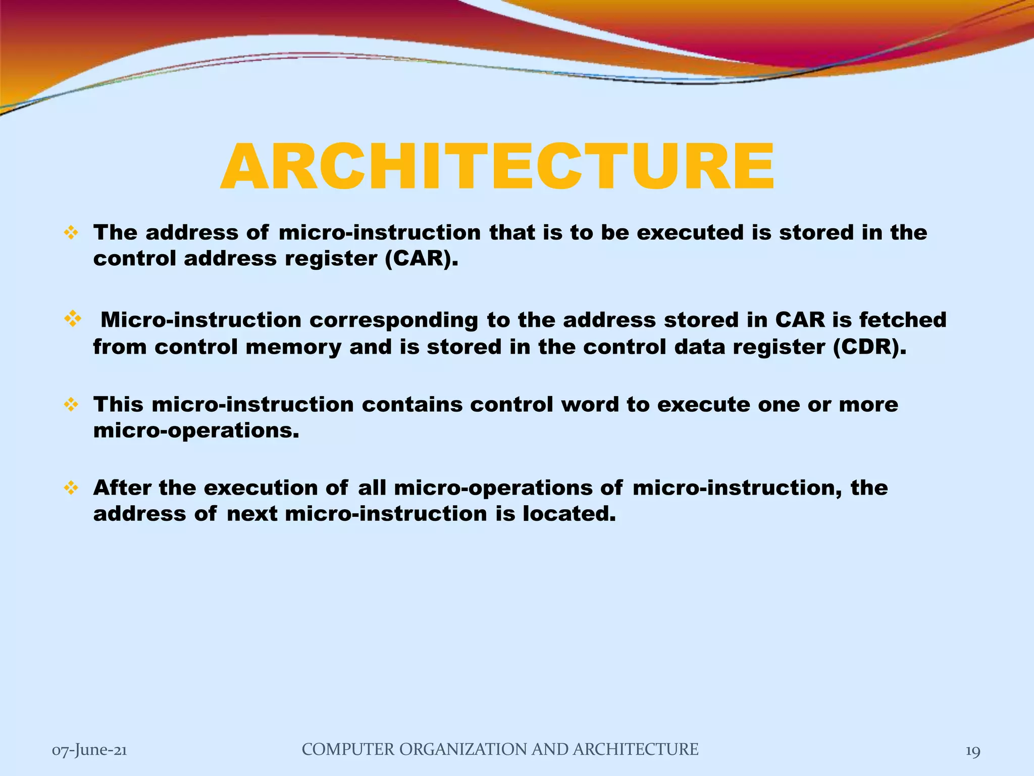 ARCHITECTURE
07-June-21 COMPUTER ORGANIZATION AND ARCHITECTURE 19
 The address of micro-instruction that is to be executed is stored in the
control address register (CAR).
 Micro-instruction corresponding to the address stored in CAR is fetched
from control memory and is stored in the control data register (CDR).
 This micro-instruction contains control word to execute one or more
micro-operations.
 After the execution of all micro-operations of micro-instruction, the
address of next micro-instruction is located.
 