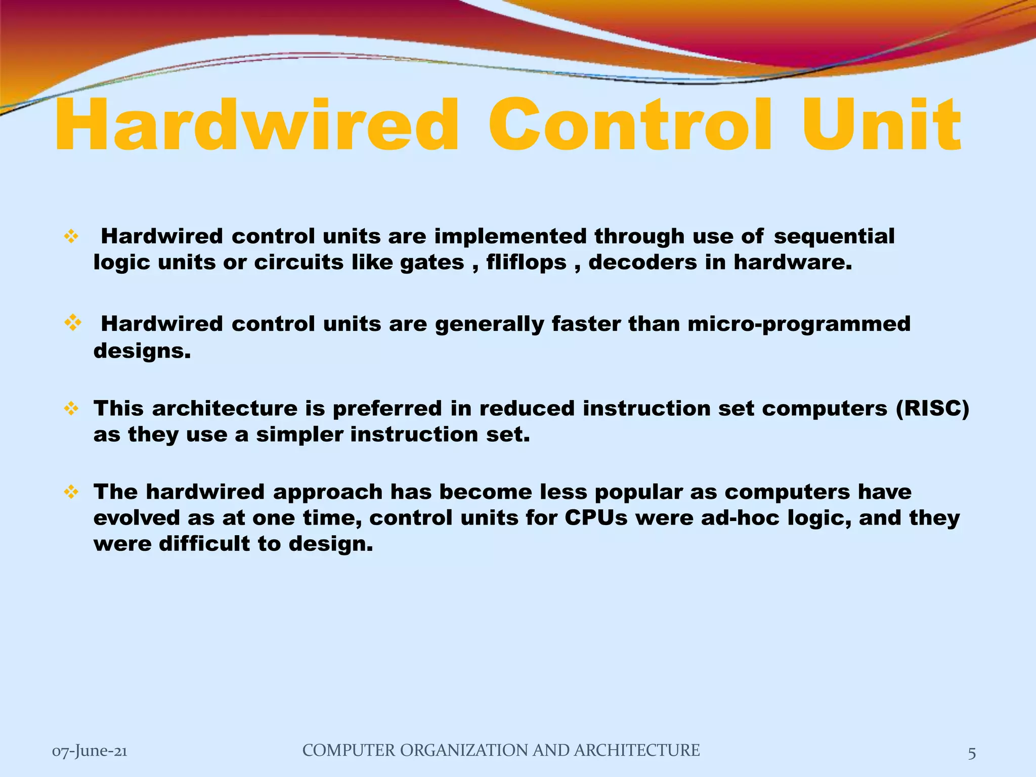 Hardwired Control Unit
07-June-21 COMPUTER ORGANIZATION AND ARCHITECTURE 5
 Hardwired control units are implemented through use of sequential
logic units or circuits like gates , fliflops , decoders in hardware.
 Hardwired control units are generally faster than micro-programmed
designs.
 This architecture is preferred in reduced instruction set computers (RISC)
as they use a simpler instruction set.
 The hardwired approach has become less popular as computers have
evolved as at one time, control units for CPUs were ad-hoc logic, and they
were difficult to design.
 