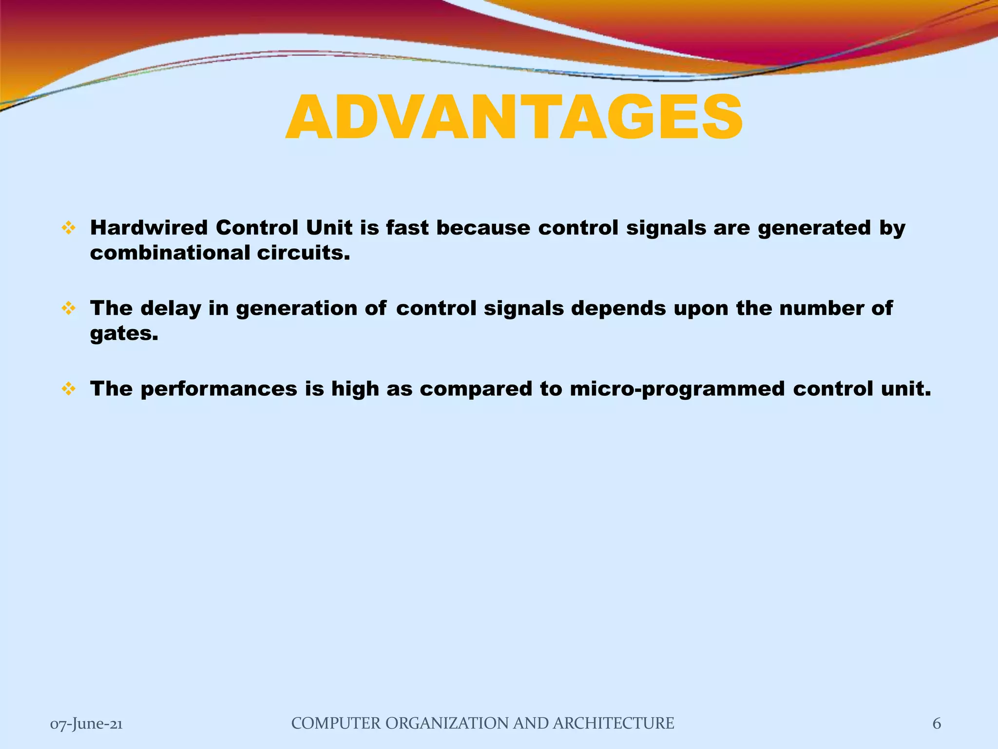 ADVANTAGES
07-June-21 COMPUTER ORGANIZATION AND ARCHITECTURE 6
 Hardwired Control Unit is fast because control signals are generated by
combinational circuits.
 The delay in generation of control signals depends upon the number of
gates.
 The performances is high as compared to micro-programmed control unit.
 