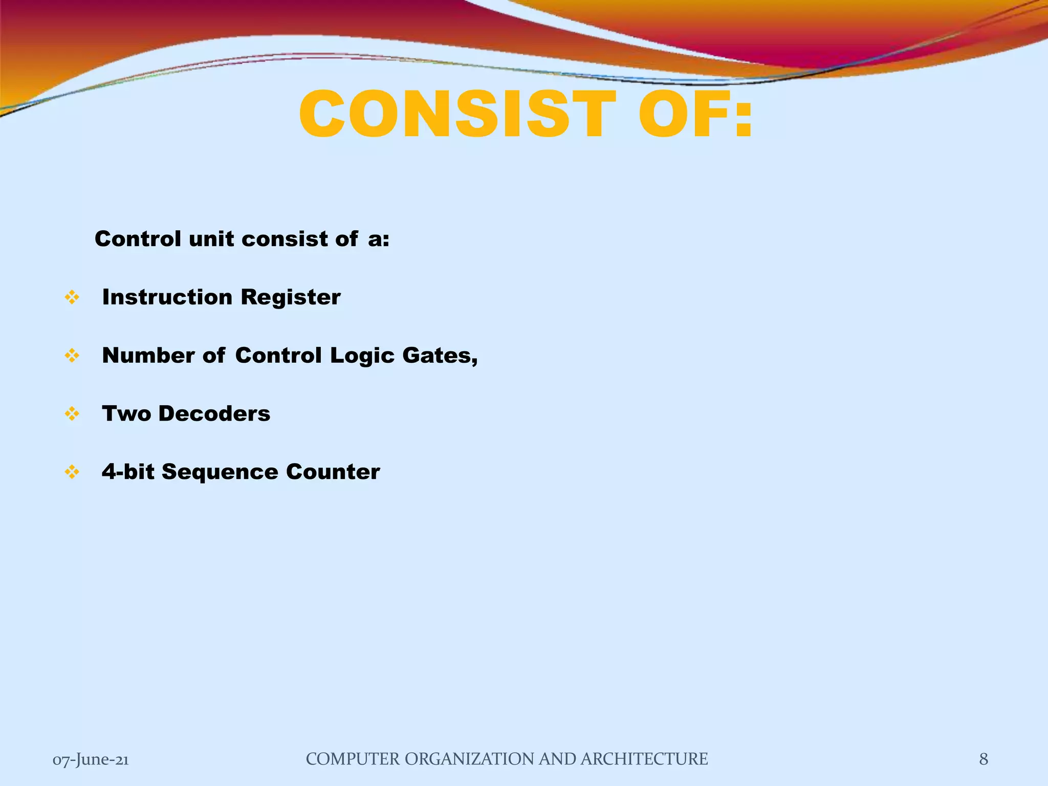 CONSIST OF:
07-June-21 COMPUTER ORGANIZATION AND ARCHITECTURE 8
Control unit consist of a:
 Instruction Register
 Number of Control Logic Gates,
 Two Decoders
 4-bit Sequence Counter
 