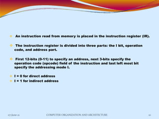  An instruction read from memory is placed in the instruction register (IR).
 The instruction register is divided into three parts: the I bit, operation
code, and address part.
 First 12-bits (0-11) to specify an address, next 3-bits specify the
operation code (opcode) field of the instruction and last left most bit
specify the addressing mode I.
 I = 0 for direct address
 I = 1 for indirect address
07-June-21 COMPUTER ORGANIZATION AND ARCHITECTURE 10
 
